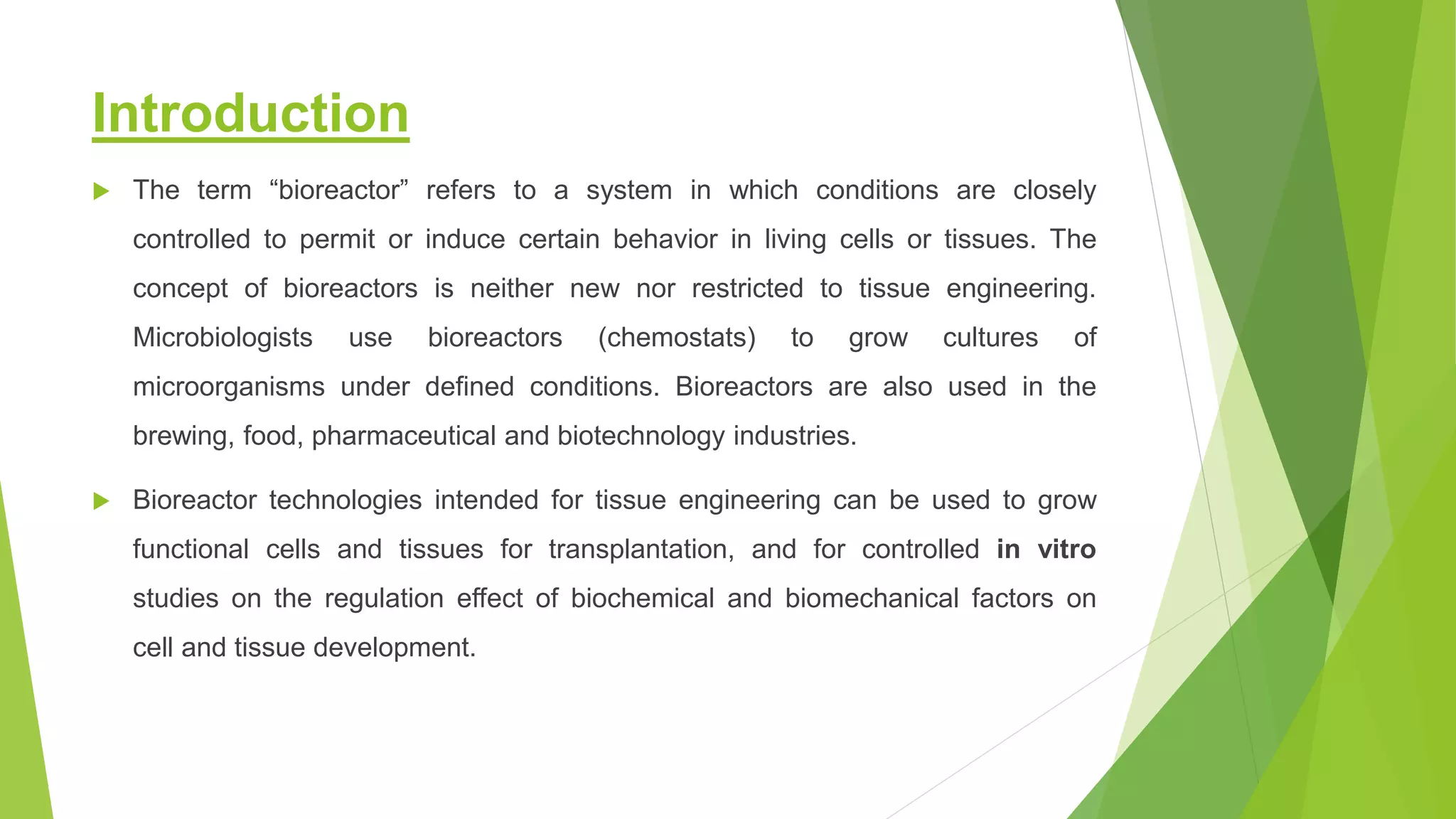 Introduction
 The term “bioreactor” refers to a system in which conditions are closely
controlled to permit or induce certain behavior in living cells or tissues. The
concept of bioreactors is neither new nor restricted to tissue engineering.
Microbiologists use bioreactors (chemostats) to grow cultures of
microorganisms under defined conditions. Bioreactors are also used in the
brewing, food, pharmaceutical and biotechnology industries.
 Bioreactor technologies intended for tissue engineering can be used to grow
functional cells and tissues for transplantation, and for controlled in vitro
studies on the regulation effect of biochemical and biomechanical factors on
cell and tissue development.
 