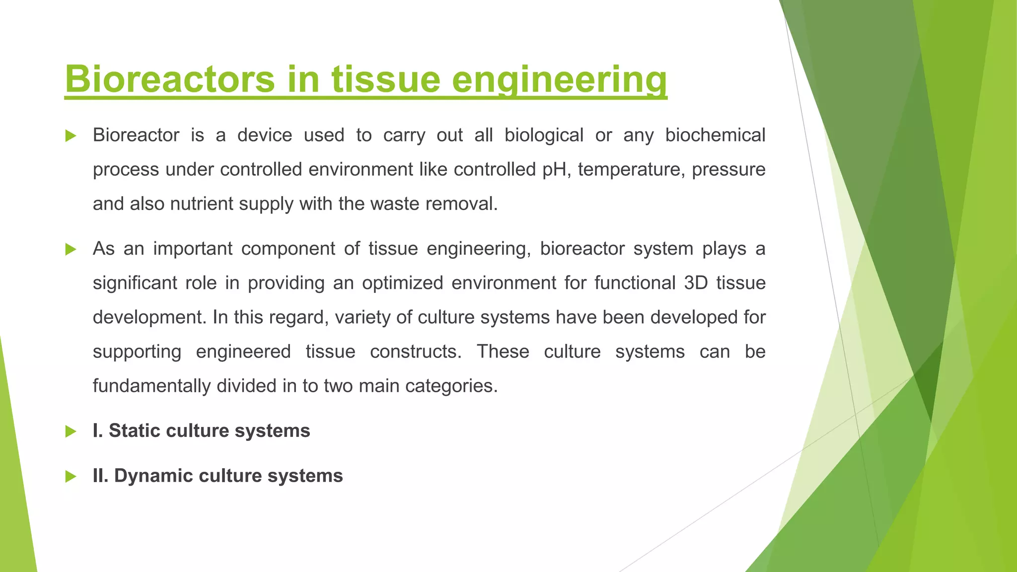Bioreactors in tissue engineering
 Bioreactor is a device used to carry out all biological or any biochemical
process under controlled environment like controlled pH, temperature, pressure
and also nutrient supply with the waste removal.
 As an important component of tissue engineering, bioreactor system plays a
significant role in providing an optimized environment for functional 3D tissue
development. In this regard, variety of culture systems have been developed for
supporting engineered tissue constructs. These culture systems can be
fundamentally divided in to two main categories.
 I. Static culture systems
 II. Dynamic culture systems
 