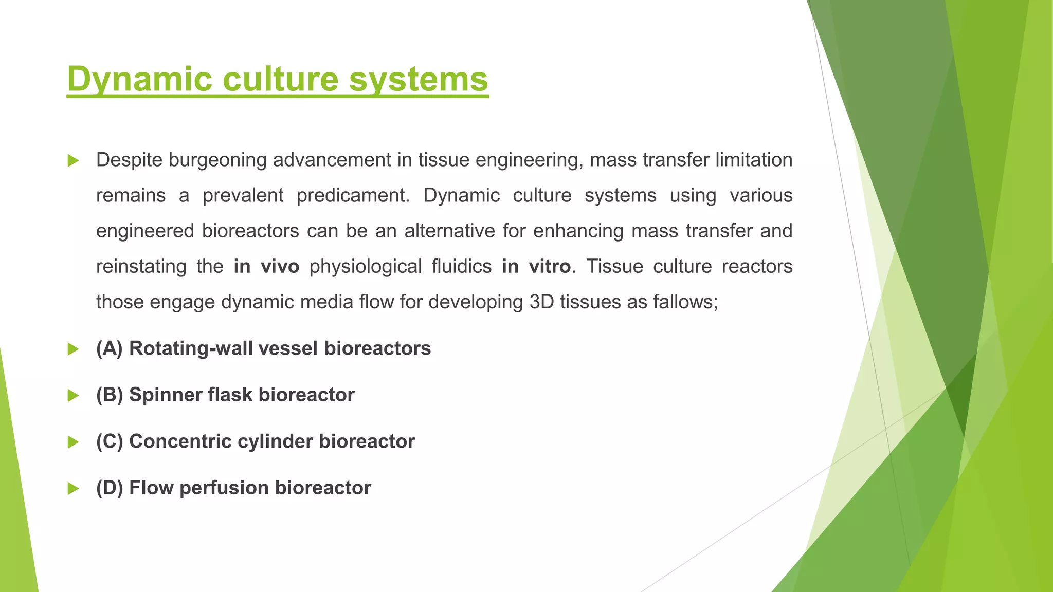 Dynamic culture systems
 Despite burgeoning advancement in tissue engineering, mass transfer limitation
remains a prevalent predicament. Dynamic culture systems using various
engineered bioreactors can be an alternative for enhancing mass transfer and
reinstating the in vivo physiological fluidics in vitro. Tissue culture reactors
those engage dynamic media flow for developing 3D tissues as fallows;
 (A) Rotating-wall vessel bioreactors
 (B) Spinner flask bioreactor
 (C) Concentric cylinder bioreactor
 (D) Flow perfusion bioreactor
 