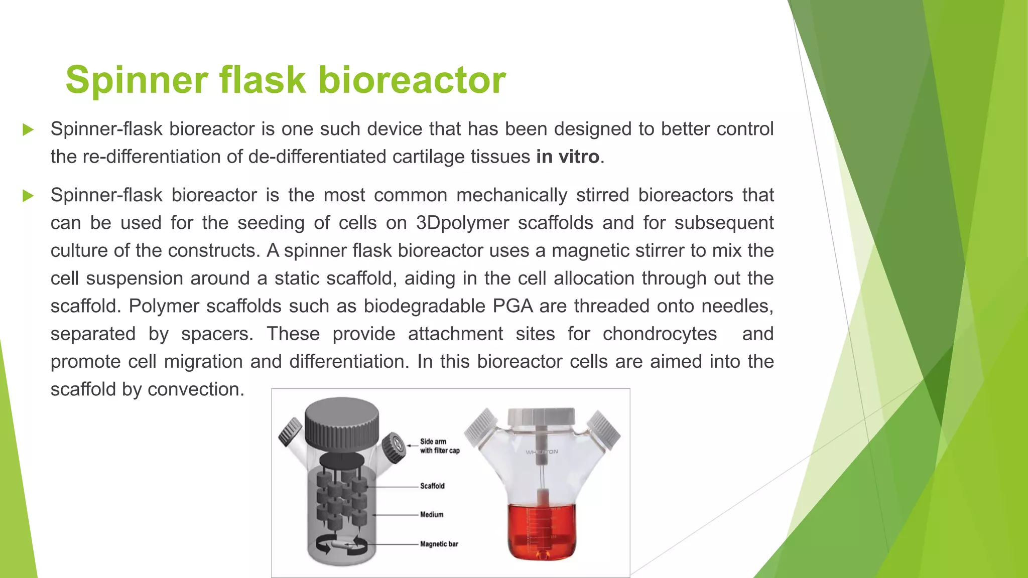 Spinner flask bioreactor
 Spinner-flask bioreactor is one such device that has been designed to better control
the re-differentiation of de-differentiated cartilage tissues in vitro.
 Spinner-flask bioreactor is the most common mechanically stirred bioreactors that
can be used for the seeding of cells on 3Dpolymer scaffolds and for subsequent
culture of the constructs. A spinner flask bioreactor uses a magnetic stirrer to mix the
cell suspension around a static scaffold, aiding in the cell allocation through out the
scaffold. Polymer scaffolds such as biodegradable PGA are threaded onto needles,
separated by spacers. These provide attachment sites for chondrocytes and
promote cell migration and differentiation. In this bioreactor cells are aimed into the
scaffold by convection.
 