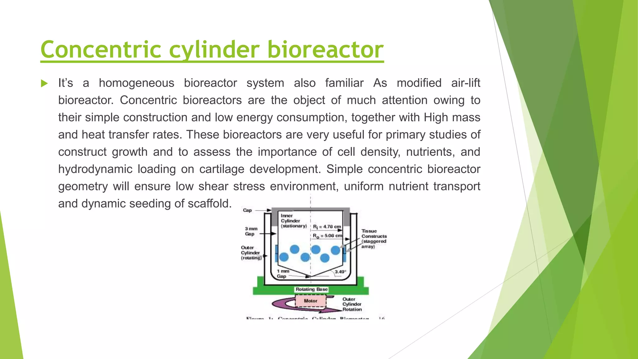 Concentric cylinder bioreactor
 It’s a homogeneous bioreactor system also familiar As modified air-lift
bioreactor. Concentric bioreactors are the object of much attention owing to
their simple construction and low energy consumption, together with High mass
and heat transfer rates. These bioreactors are very useful for primary studies of
construct growth and to assess the importance of cell density, nutrients, and
hydrodynamic loading on cartilage development. Simple concentric bioreactor
geometry will ensure low shear stress environment, uniform nutrient transport
and dynamic seeding of scaffold.
 