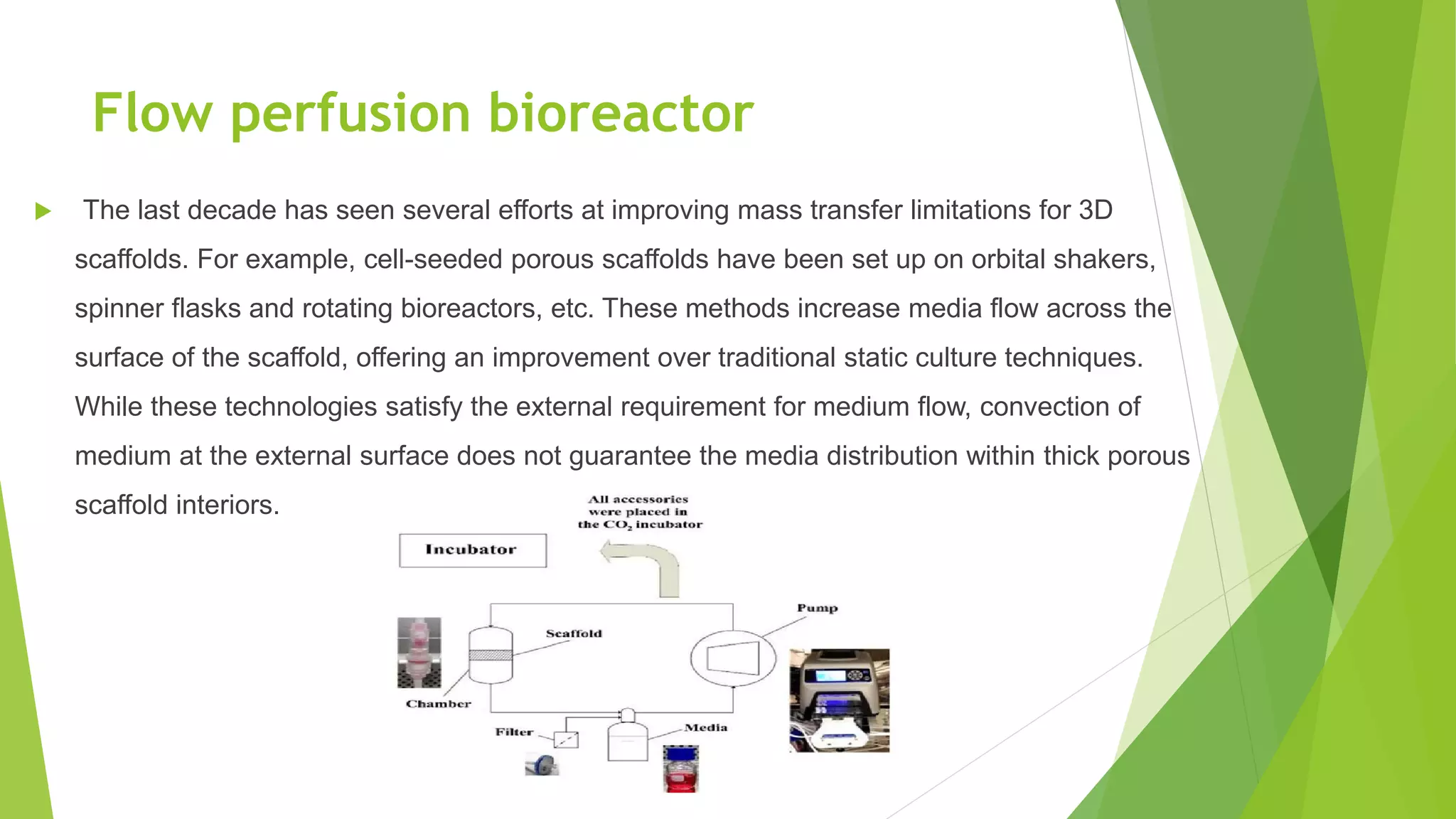Flow perfusion bioreactor
 The last decade has seen several efforts at improving mass transfer limitations for 3D
scaffolds. For example, cell-seeded porous scaffolds have been set up on orbital shakers,
spinner flasks and rotating bioreactors, etc. These methods increase media flow across the
surface of the scaffold, offering an improvement over traditional static culture techniques.
While these technologies satisfy the external requirement for medium flow, convection of
medium at the external surface does not guarantee the media distribution within thick porous
scaffold interiors.
 