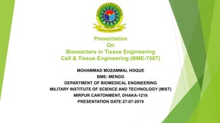 Presentation
On
Bioreactors in Tissue Engineering
Cell & Tissue Engineering (BME-7507)
MOHAMMAD MOZAMMAL HOQUE
BME- MENGG
DEPARTMENT OF BIOMEDICAL ENGINEERING
MILITARY INSTITUTE OF SCIENCE AND TECHNOLOGY (MIST)
MIRPUR CANTONMENT, DHAKA-1216
PRESENTATION DATE:27-07-2019
 
