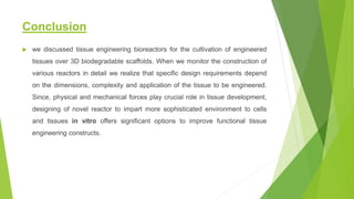 Conclusion
 we discussed tissue engineering bioreactors for the cultivation of engineered
tissues over 3D biodegradable scaffolds. When we monitor the construction of
various reactors in detail we realize that specific design requirements depend
on the dimensions, complexity and application of the tissue to be engineered.
Since, physical and mechanical forces play crucial role in tissue development,
designing of novel reactor to impart more sophisticated environment to cells
and tissues in vitro offers significant options to improve functional tissue
engineering constructs.
 