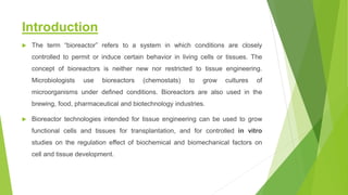 Introduction
 The term “bioreactor” refers to a system in which conditions are closely
controlled to permit or induce certain behavior in living cells or tissues. The
concept of bioreactors is neither new nor restricted to tissue engineering.
Microbiologists use bioreactors (chemostats) to grow cultures of
microorganisms under defined conditions. Bioreactors are also used in the
brewing, food, pharmaceutical and biotechnology industries.
 Bioreactor technologies intended for tissue engineering can be used to grow
functional cells and tissues for transplantation, and for controlled in vitro
studies on the regulation effect of biochemical and biomechanical factors on
cell and tissue development.
 