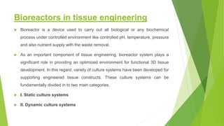 Bioreactors in tissue engineering
 Bioreactor is a device used to carry out all biological or any biochemical
process under controlled environment like controlled pH, temperature, pressure
and also nutrient supply with the waste removal.
 As an important component of tissue engineering, bioreactor system plays a
significant role in providing an optimized environment for functional 3D tissue
development. In this regard, variety of culture systems have been developed for
supporting engineered tissue constructs. These culture systems can be
fundamentally divided in to two main categories.
 I. Static culture systems
 II. Dynamic culture systems
 