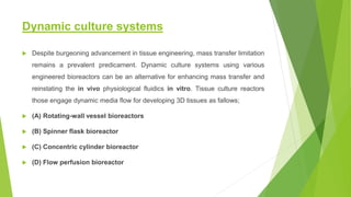 Dynamic culture systems
 Despite burgeoning advancement in tissue engineering, mass transfer limitation
remains a prevalent predicament. Dynamic culture systems using various
engineered bioreactors can be an alternative for enhancing mass transfer and
reinstating the in vivo physiological fluidics in vitro. Tissue culture reactors
those engage dynamic media flow for developing 3D tissues as fallows;
 (A) Rotating-wall vessel bioreactors
 (B) Spinner flask bioreactor
 (C) Concentric cylinder bioreactor
 (D) Flow perfusion bioreactor
 