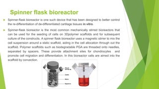 Spinner flask bioreactor
 Spinner-flask bioreactor is one such device that has been designed to better control
the re-differentiation of de-differentiated cartilage tissues in vitro.
 Spinner-flask bioreactor is the most common mechanically stirred bioreactors that
can be used for the seeding of cells on 3Dpolymer scaffolds and for subsequent
culture of the constructs. A spinner flask bioreactor uses a magnetic stirrer to mix the
cell suspension around a static scaffold, aiding in the cell allocation through out the
scaffold. Polymer scaffolds such as biodegradable PGA are threaded onto needles,
separated by spacers. These provide attachment sites for chondrocytes and
promote cell migration and differentiation. In this bioreactor cells are aimed into the
scaffold by convection.
 