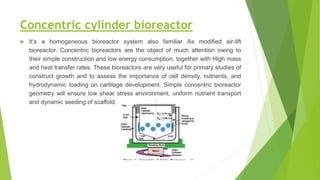 Concentric cylinder bioreactor
 It’s a homogeneous bioreactor system also familiar As modified air-lift
bioreactor. Concentric bioreactors are the object of much attention owing to
their simple construction and low energy consumption, together with High mass
and heat transfer rates. These bioreactors are very useful for primary studies of
construct growth and to assess the importance of cell density, nutrients, and
hydrodynamic loading on cartilage development. Simple concentric bioreactor
geometry will ensure low shear stress environment, uniform nutrient transport
and dynamic seeding of scaffold.
 