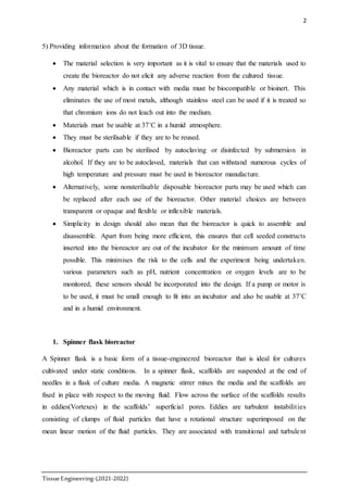 2
TissueEngineering-(2021-2022)
5) Providing information about the formation of 3D tissue.
 The material selection is very important as it is vital to ensure that the materials used to
create the bioreactor do not elicit any adverse reaction from the cultured tissue.
 Any material which is in contact with media must be biocompatible or bioinert. This
eliminates the use of most metals, although stainless steel can be used if it is treated so
that chromium ions do not leach out into the medium.
 Materials must be usable at 37˚C in a humid atmosphere.
 They must be sterilisable if they are to be reused.
 Bioreactor parts can be sterilised by autoclaving or disinfected by submersion in
alcohol. If they are to be autoclaved, materials that can withstand numerous cycles of
high temperature and pressure must be used in bioreactor manufacture.
 Alternatively, some nonsterilisable disposable bioreactor parts may be used which can
be replaced after each use of the bioreactor. Other material choices are between
transparent or opaque and flexible or inflexible materials.
 Simplicity in design should also mean that the bioreactor is quick to assemble and
disassemble. Apart from being more efficient, this ensures that cell seeded constructs
inserted into the bioreactor are out of the incubator for the minimum amount of time
possible. This minimises the risk to the cells and the experiment being undertaken.
various parameters such as pH, nutrient concentration or oxygen levels are to be
monitored, these sensors should be incorporated into the design. If a pump or motor is
to be used, it must be small enough to fit into an incubator and also be usable at 37˚C
and in a humid environment.
1. Spinner flask bioreactor
A Spinner flask is a basic form of a tissue-engineered bioreactor that is ideal for cultures
cultivated under static conditions. In a spinner flask, scaffolds are suspended at the end of
needles in a flask of culture media. A magnetic stirrer mixes the media and the scaffolds are
fixed in place with respect to the moving fluid. Flow across the surface of the scaffolds results
in eddies(Vortexes) in the scaffolds’ superficial pores. Eddies are turbulent instabilities
consisting of clumps of fluid particles that have a rotational structure superimposed on the
mean linear motion of the fluid particles. They are associated with transitional and turbulent
 