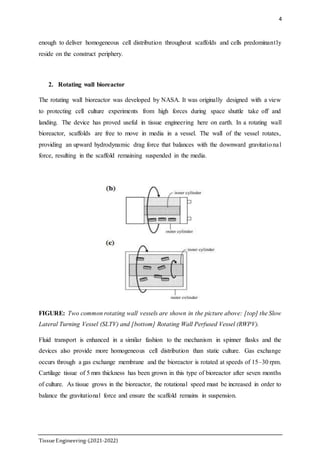 4
TissueEngineering-(2021-2022)
enough to deliver homogeneous cell distribution throughout scaffolds and cells predominantly
reside on the construct periphery.
2. Rotating wall bioreactor
The rotating wall bioreactor was developed by NASA. It was originally designed with a view
to protecting cell culture experiments from high forces during space shuttle take off and
landing. The device has proved useful in tissue engineering here on earth. In a rotating wall
bioreactor, scaffolds are free to move in media in a vessel. The wall of the vessel rotates,
providing an upward hydrodynamic drag force that balances with the downward gravitational
force, resulting in the scaffold remaining suspended in the media.
FIGURE: Two common rotating wall vessels are shown in the picture above: [top] the Slow
Lateral Turning Vessel (SLTV) and [bottom] Rotating Wall Perfused Vessel (RWPV).
Fluid transport is enhanced in a similar fashion to the mechanism in spinner flasks and the
devices also provide more homogeneous cell distribution than static culture. Gas exchange
occurs through a gas exchange membrane and the bioreactor is rotated at speeds of 15–30 rpm.
Cartilage tissue of 5 mm thickness has been grown in this type of bioreactor after seven months
of culture. As tissue grows in the bioreactor, the rotational speed must be increased in order to
balance the gravitational force and ensure the scaffold remains in suspension.
 