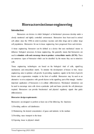 1
TissueEngineering-(2021-2022)
Bioreactorsintissueengineering
Introduction:
Bioreactors are devices in which biological or biochemical processes develop under a
closely monitored and tightly controlled environment. Bioreactors have been used in animal
cell culture since the 1980s in order to produce vaccines and other drugs and to culture large
cell populations. Bioreactors for use in tissue engineering have progressed from such devices.
A tissue engineering bioreactor can be defined as a device that uses mechanical means to
influence biological processes. In tissue engineering, this generally means that bioreactors are
used to stimulate cells and encourage them to produce extracellular matrix (ECM). There
are numerous types of bioreactor which can be classified by the means they use to stimulate
cells.
Tissue engineering technologies are based on the biological triad of cells, signalling
mechanisms and extracellular matrix. To simulate the development of tissues in vitro, tissue
engineering aims to optimize cell growth, by providing regulatory signals in the form of growth
factors and a regeneration template in the form of scaffold. Bioreactors may be used as an
alternative to or in conjunction with growth factors in the signalling part of the triangle. Another
important application of bioreactors is in cellular differentiation. Mechanical stimulation can
be used to encourage stem cells down a particular path and hence provide the cell phenotype
required. Bioreactors can provide biochemical and physical regulatory signals that guide
differentiation.
Bioreactor design requirements:
Bioreactors are designed to perform at least one of the following five functions:
1) Providing uniform cell distribution
2) Maintaining the desired concentration of gases and nutrients in the medium
3) Providing mass transport to the tissue
4) Exposing tissue to physical stimuli
 