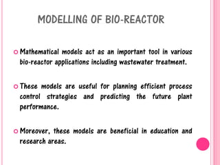 MODELLING OF BIO-REACTOR
 Mathematical models act as an important tool in various
bio-reactor applications including wastewater treatment.
 These models are useful for planning efficient process
control strategies and predicting the future plant
performance.
 Moreover, these models are beneficial in education and
research areas.
 