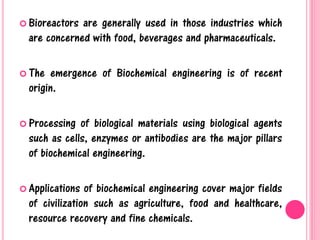  Bioreactors are generally used in those industries which
are concerned with food, beverages and pharmaceuticals.
 The emergence of Biochemical engineering is of recent
origin.
 Processing of biological materials using biological agents
such as cells, enzymes or antibodies are the major pillars
of biochemical engineering.
 Applications of biochemical engineering cover major fields
of civilization such as agriculture, food and healthcare,
resource recovery and fine chemicals.
 