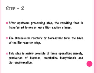 STEP – 2
 After upstream processing step, the resulting feed is
transferred to one or more Bio-reaction stages.
 The Biochemical reactors or bioreactors form the base
of the Bio-reaction step.
 This step is mainly consists of three operations namely,
production of biomass, metabolize biosynthesis and
biotransformation.
 