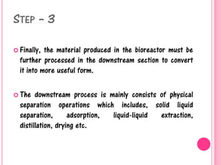 STEP – 3
 Finally, the material produced in the bioreactor must be
further processed in the downstream section to convert
it into more useful form.
 The downstream process is mainly consists of physical
separation operations which includes, solid liquid
separation, adsorption, liquid-liquid extraction,
distillation, drying etc.
 