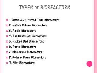 TYPES OF BIOREACTORS
 1. Continuous Stirred Tank Bioreactors
 2. Bubble Column Bioreactors
 3. Airlift Bioreactors
 4. Fluidized Bed Bioreactors
 5. Packed Bed Bioreactors
 6. Photo-Bioreactors
 7. Membrane Bioreactors
 8. Rotary- Drum Bioreactors
 9. Mist Bioreactors
 