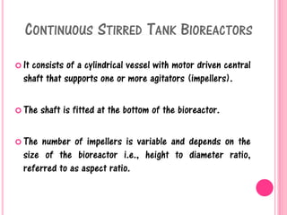 CONTINUOUS STIRRED TANK BIOREACTORS
 It consists of a cylindrical vessel with motor driven central
shaft that supports one or more agitators (impellers).
 The shaft is fitted at the bottom of the bioreactor.
 The number of impellers is variable and depends on the
size of the bioreactor i.e., height to diameter ratio,
referred to as aspect ratio.
 