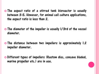  The aspect ratio of a stirred tank bioreactor is usually
between 3-5. However, for animal cell culture applications,
the aspect ratio is less than 2.
 The diameter of the impeller is usually 1/3rd of the vessel
diameter.
 The distance between two impellers is approximately 1.2
impeller diameter.
 Different types of impellers (Rustom disc, concave bladed,
marine propeller etc.) are in use.
 