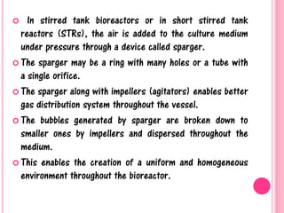  In stirred tank bioreactors or in short stirred tank
reactors (STRs), the air is added to the culture medium
under pressure through a device called sparger.
 The sparger may be a ring with many holes or a tube with
a single orifice.
 The sparger along with impellers (agitators) enables better
gas distribution system throughout the vessel.
 The bubbles generated by sparger are broken down to
smaller ones by impellers and dispersed throughout the
medium.
 This enables the creation of a uniform and homogeneous
environment throughout the bioreactor.
 