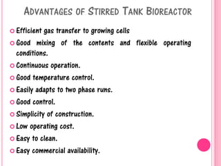 ADVANTAGES OF STIRRED TANK BIOREACTOR
 Efficient gas transfer to growing cells
 Good mixing of the contents and flexible operating
conditions.
 Continuous operation.
 Good temperature control.
 Easily adapts to two phase runs.
 Good control.
 Simplicity of construction.
 Low operating cost.
 Easy to clean.
 Easy commercial availability.
 