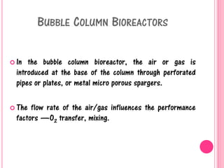 BUBBLE COLUMN BIOREACTORS
 In the bubble column bioreactor, the air or gas is
introduced at the base of the column through perforated
pipes or plates, or metal micro porous spargers.
 The flow rate of the air/gas influences the performance
factors —O2 transfer, mixing.
 
