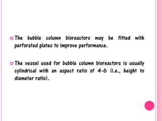  The bubble column bioreactors may be fitted with
perforated plates to improve performance.
 The vessel used for bubble column bioreactors is usually
cylindrical with an aspect ratio of 4-6 (i.e., height to
diameter ratio).
 
