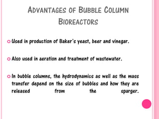 ADVANTAGES OF BUBBLE COLUMN
BIOREACTORS
 Used in production of Baker’s yeast, beer and vinegar.
 Also used in aeration and treatment of wastewater.
 In bubble columns, the hydrodynamics as well as the mass
transfer depend on the size of bubbles and how they are
released from the sparger.
 