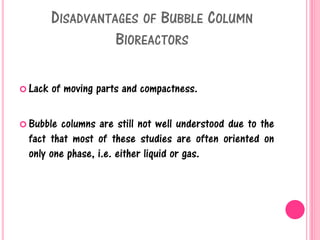 DISADVANTAGES OF BUBBLE COLUMN
BIOREACTORS
 Lack of moving parts and compactness.
 Bubble columns are still not well understood due to the
fact that most of these studies are often oriented on
only one phase, i.e. either liquid or gas.
 