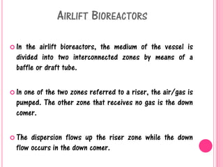 AIRLIFT BIOREACTORS
 In the airlift bioreactors, the medium of the vessel is
divided into two interconnected zones by means of a
baffle or draft tube.
 In one of the two zones referred to a riser, the air/gas is
pumped. The other zone that receives no gas is the down
comer.
 The dispersion flows up the riser zone while the down
flow occurs in the down comer.
 