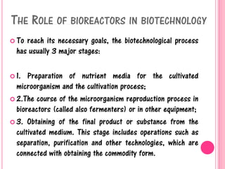 THE ROLE OF BIOREACTORS IN BIOTECHNOLOGY
 To reach its necessary goals, the biotechnological process
has usually 3 major stages:
 1. Preparation of nutrient media for the cultivated
microorganism and the cultivation process;
 2.The course of the microorganism reproduction process in
bioreactors (called also fermenters) or in other equipment;
 3. Obtaining of the final product or substance from the
cultivated medium. This stage includes operations such as
separation, purification and other technologies, which are
connected with obtaining the commodity form.
 