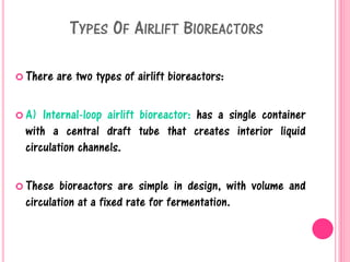 TYPES OF AIRLIFT BIOREACTORS
 There are two types of airlift bioreactors:
 A) Internal-loop airlift bioreactor: has a single container
with a central draft tube that creates interior liquid
circulation channels.
 These bioreactors are simple in design, with volume and
circulation at a fixed rate for fermentation.
 
