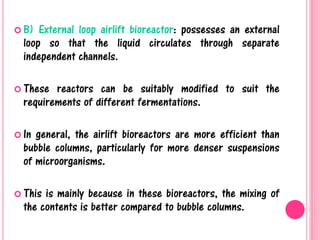  B) External loop airlift bioreactor: possesses an external
loop so that the liquid circulates through separate
independent channels.
 These reactors can be suitably modified to suit the
requirements of different fermentations.
 In general, the airlift bioreactors are more efficient than
bubble columns, particularly for more denser suspensions
of microorganisms.
 This is mainly because in these bioreactors, the mixing of
the contents is better compared to bubble columns.
 