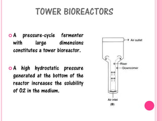 TOWER BIOREACTORS
 A pressure-cycle fermenter
with large dimensions
constitutes a tower bioreactor.
 A high hydrostatic pressure
generated at the bottom of the
reactor increases the solubility
of O2 in the medium.
 