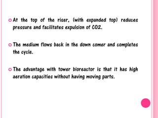  At the top of the riser, (with expanded top) reduces
pressure and facilitates expulsion of CO2.
 The medium flows back in the down comer and completes
the cycle.
 The advantage with tower bioreactor is that it has high
aeration capacities without having moving parts.
 