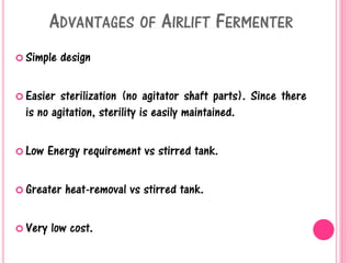 ADVANTAGES OF AIRLIFT FERMENTER
 Simple design
 Easier sterilization (no agitator shaft parts). Since there
is no agitation, sterility is easily maintained.
 Low Energy requirement vs stirred tank.
 Greater heat-removal vs stirred tank.
 Very low cost.
 