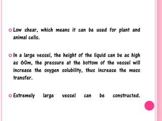  Low shear, which means it can be used for plant and
animal cells.
 In a large vessel, the height of the liquid can be as high
as 60m, the pressure at the bottom of the vessel will
increase the oxygen solubility, thus increase the mass
transfer.
 Extremely large vessel can be constructed.
 