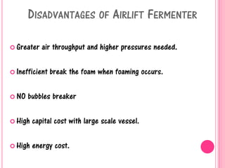 DISADVANTAGES OF AIRLIFT FERMENTER
 Greater air throughput and higher pressures needed.
 Inefficient break the foam when foaming occurs.
 NO bubbles breaker
 High capital cost with large scale vessel.
 High energy cost.
 