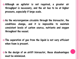  Although an agitator is not required, a greater air
throughput is necessary, and the air has to be at higher
pressure, especially if large scale.
 As the microorganism circulate through the bioreactor, the
conditions change, and it is impossible to maintain
consistent levels of carbon source, nutrients and oxygen
throughout the vessel.
 The separation of gas from the liquid is not very efficient
when foam is present.
 In the design of an airlift bioreactor, these disadvantages
must be minimized.
 