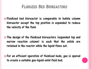 FLUIDIZED BED BIOREACTORS
 Fluidized bed bioreactor is comparable to bubble column
bioreactor except the top position is expanded to reduce
the velocity of the fluid.
 The design of the fluidized bioreactors (expanded top and
narrow reaction column) is such that the solids are
retained in the reactor while the liquid flows out.
 For an efficient operation of fluidized beds, gas is spared
to create a suitable gas-liquid-solid fluid bed.
 