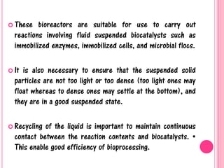 These bioreactors are suitable for use to carry out
reactions involving fluid suspended biocatalysts such as
immobilized enzymes, immobilized cells, and microbial flocs.
 It is also necessary to ensure that the suspended solid
particles are not too light or too dense (too light ones may
float whereas to dense ones may settle at the bottom), and
they are in a good suspended state.
 Recycling of the liquid is important to maintain continuous
contact between the reaction contents and biocatalysts. •
This enable good efficiency of bioprocessing.
 