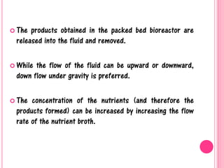  The products obtained in the packed bed bioreactor are
released into the fluid and removed.
 While the flow of the fluid can be upward or downward,
down flow under gravity is preferred.
 The concentration of the nutrients (and therefore the
products formed) can be increased by increasing the flow
rate of the nutrient broth.
 