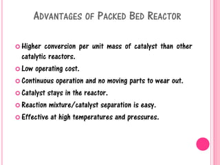 ADVANTAGES OF PACKED BED REACTOR
 Higher conversion per unit mass of catalyst than other
catalytic reactors.
 Low operating cost.
 Continuous operation and no moving parts to wear out.
 Catalyst stays in the reactor.
 Reaction mixture/catalyst separation is easy.
 Effective at high temperatures and pressures.
 