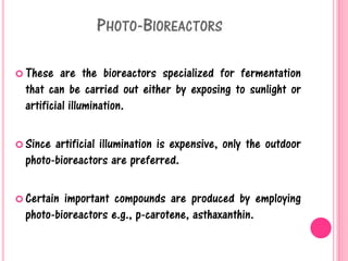 PHOTO-BIOREACTORS
 These are the bioreactors specialized for fermentation
that can be carried out either by exposing to sunlight or
artificial illumination.
 Since artificial illumination is expensive, only the outdoor
photo-bioreactors are preferred.
 Certain important compounds are produced by employing
photo-bioreactors e.g., p-carotene, asthaxanthin.
 