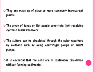  They are made up of glass or more commonly transparent
plastic.
 The array of tubes or flat panels constitute light receiving
systems (solar receivers).
 The culture can be circulated through the solar receivers
by methods such as using centrifugal pumps or airlift
pumps.
 It is essential that the cells are in continuous circulation
without forming sediments.
 