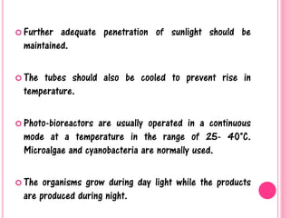  Further adequate penetration of sunlight should be
maintained.
 The tubes should also be cooled to prevent rise in
temperature.
 Photo-bioreactors are usually operated in a continuous
mode at a temperature in the range of 25- 40°C.
Microalgae and cyanobacteria are normally used.
 The organisms grow during day light while the products
are produced during night.
 