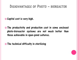 DISADVANTAGES OF PHOTO – BIOREACTOR
 Capital cost is very high.
 The productivity and production cost in some enclosed
photo-bioreactor systems are not much better than
those achievable in open-pond cultures.
 The technical difficulty in sterilizing
 