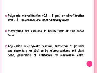  Polymeric microfiltration (0.1 – 5 μm) or ultrafiltration
(20 – Å) membranes are most commonly used.
 Membranes are obtained in hollow-fiber or flat sheet
form.
 Application in enzymatic reaction, production of primary
and secondary metabolites by microorganisms and plant
cells, generation of antibodies by mammalian cells.
 