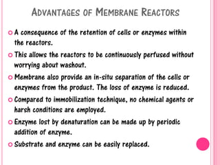 ADVANTAGES OF MEMBRANE REACTORS
 A consequence of the retention of cells or enzymes within
the reactors.
 This allows the reactors to be continuously perfused without
worrying about washout.
 Membrane also provide an in-situ separation of the cells or
enzymes from the product. The loss of enzyme is reduced.
 Compared to immobilization technique, no chemical agents or
harsh conditions are employed.
 Enzyme lost by denaturation can be made up by periodic
addition of enzyme.
 Substrate and enzyme can be easily replaced.
 