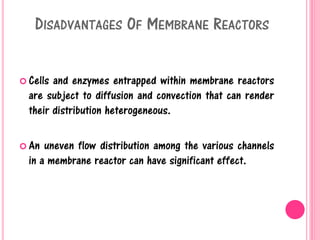 DISADVANTAGES OF MEMBRANE REACTORS
 Cells and enzymes entrapped within membrane reactors
are subject to diffusion and convection that can render
their distribution heterogeneous.
 An uneven flow distribution among the various channels
in a membrane reactor can have significant effect.
 